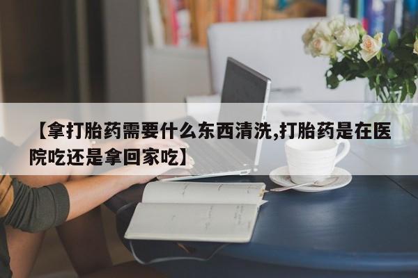 私人卖打胎药的联系方式微信【拿打胎药需要什么东西清洗,打胎药是在医院吃还是拿回家吃】