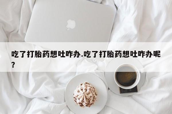 私人卖打胎药的联系方式微信吃了打胎药想吐咋办.吃了打胎药想吐咋办呢？