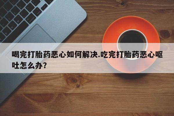 私人卖打胎药的联系方式微信喝完打胎药恶心如何解决.吃完打胎药恶心呕吐怎么办？