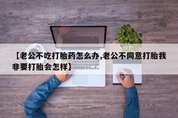 私人卖打胎药的联系方式微信【老公不吃打胎药怎么办,老公不同意打胎我非要打胎会怎样】