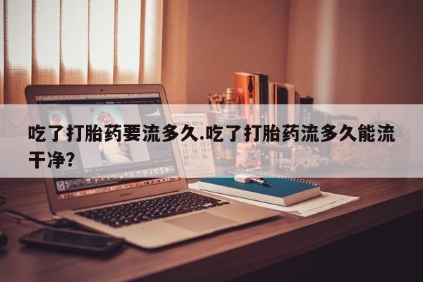 私人卖打胎药的联系方式微信吃了打胎药要流多久.吃了打胎药流多久能流干净？