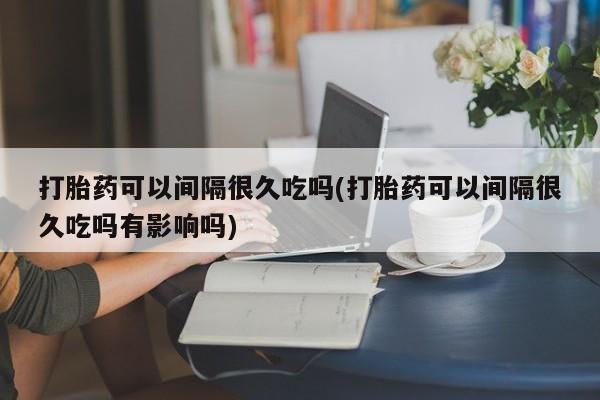 私人卖打胎药的联系方式微信打胎药可以间隔很久吃吗(打胎药可以间隔很久吃吗有影响吗)