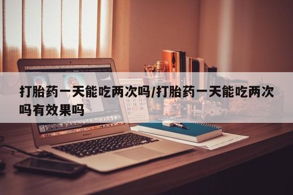 私人卖打胎药的联系方式微信打胎药一天能吃两次吗/打胎药一天能吃两次吗有效果吗