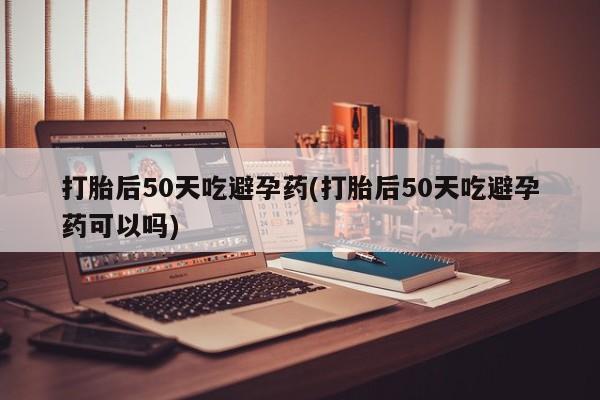 私人卖打胎药的联系方式微信打胎后50天吃避孕药(打胎后50天吃避孕药可以吗)
