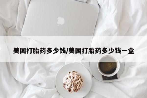 私人卖打胎药的联系方式微信美国打胎药多少钱/美国打胎药多少钱一盒