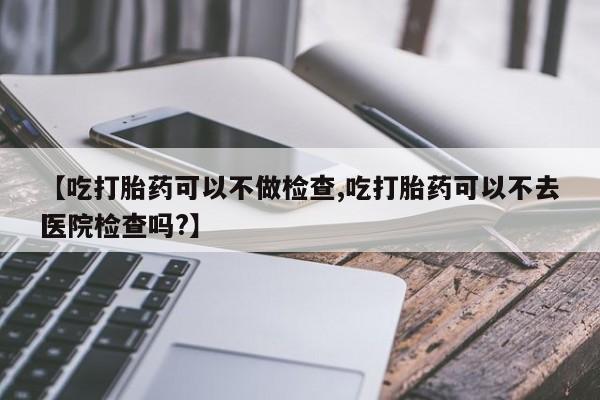 私人卖打胎药的联系方式微信【吃打胎药可以不做检查,吃打胎药可以不去医院检查吗?】