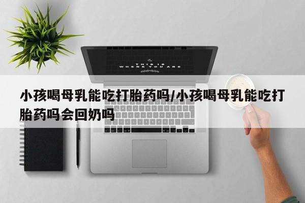 私人卖打胎药的联系方式微信小孩喝母乳能吃打胎药吗/小孩喝母乳能吃打胎药吗会回奶吗