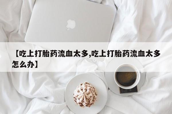 私人卖打胎药的联系方式微信【吃上打胎药流血太多,吃上打胎药流血太多怎么办】