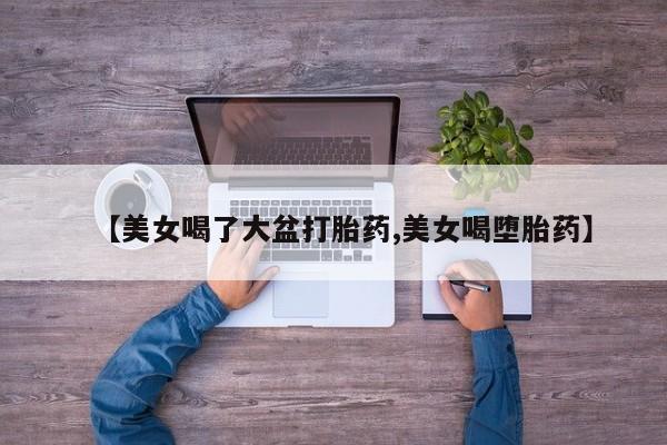 私人卖打胎药的联系方式微信【美女喝了大盆打胎药,美女喝堕胎药】