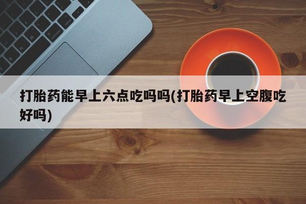 私人卖打胎药的联系方式微信打胎药能早上六点吃吗吗(打胎药早上空腹吃好吗)