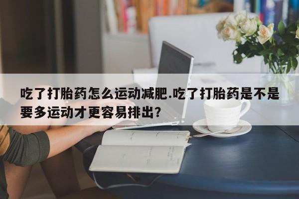 私人卖打胎药的联系方式微信吃了打胎药怎么运动减肥.吃了打胎药是不是要多运动才更容易排出？