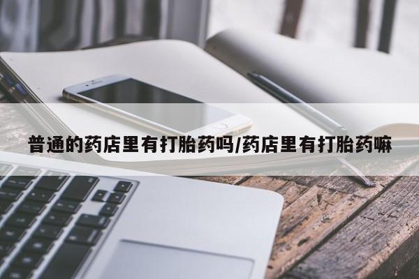 私人卖打胎药的联系方式微信普通的药店里有打胎药吗/药店里有打胎药嘛