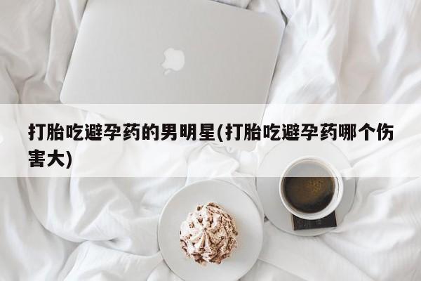 私人卖打胎药的联系方式微信打胎吃避孕药的男明星(打胎吃避孕药哪个伤害大)