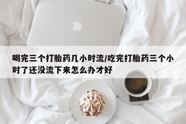 私人卖打胎药的联系方式微信喝完三个打胎药几小时流/吃完打胎药三个小时了还没流下来怎么办才好