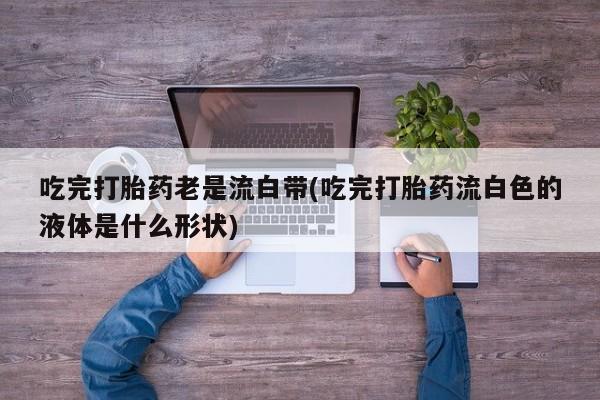 私人卖打胎药的联系方式微信吃完打胎药老是流白带(吃完打胎药流白色的液体是什么形状)