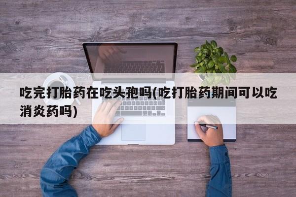 私人卖打胎药的联系方式微信吃完打胎药在吃头孢吗(吃打胎药期间可以吃消炎药吗)