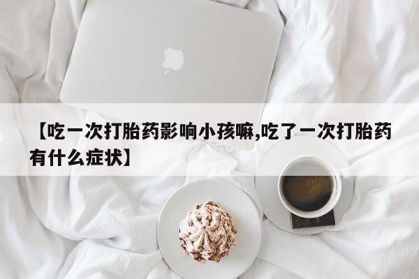 私人卖打胎药的联系方式微信【吃一次打胎药影响小孩嘛,吃了一次打胎药有什么症状】