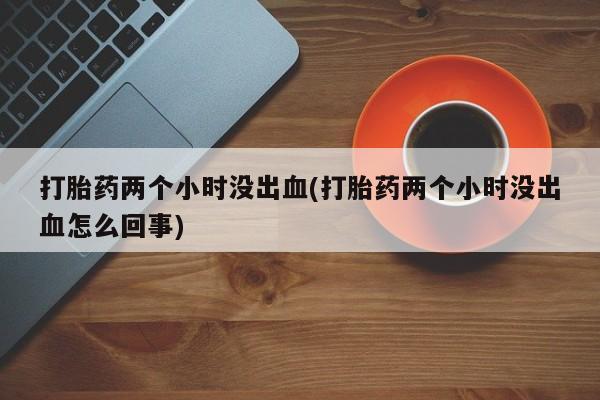 私人卖打胎药的联系方式微信打胎药两个小时没出血(打胎药两个小时没出血怎么回事)