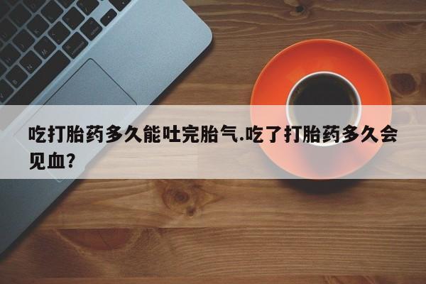 私人卖打胎药的联系方式微信吃打胎药多久能吐完胎气.吃了打胎药多久会见血？