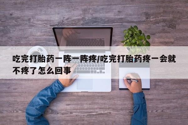 私人卖打胎药的联系方式微信吃完打胎药一阵一阵疼/吃完打胎药疼一会就不疼了怎么回事