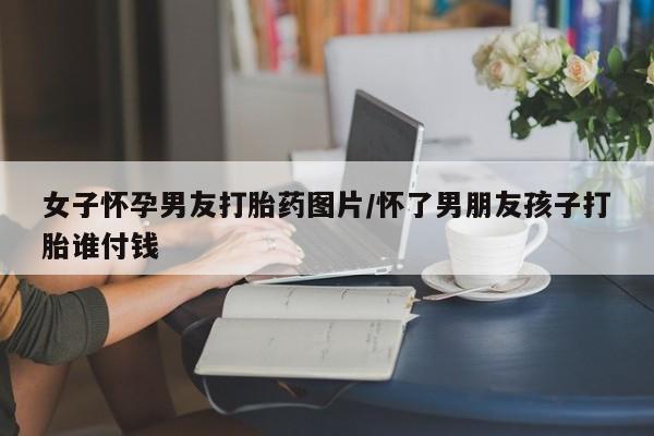 私人卖打胎药的联系方式微信女子怀孕男友打胎药图片/怀了男朋友孩子打胎谁付钱