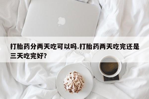 私人卖打胎药的联系方式微信打胎药分两天吃可以吗.打胎药两天吃完还是三天吃完好？