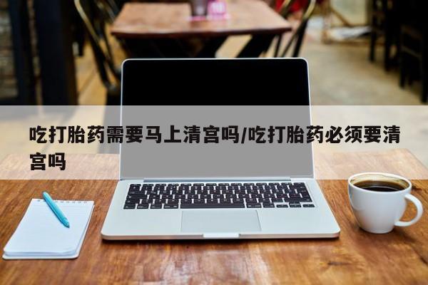 私人卖打胎药的联系方式微信吃打胎药需要马上清宫吗/吃打胎药必须要清宫吗
