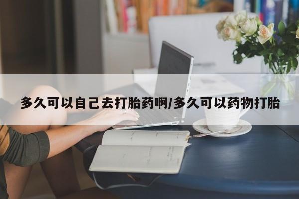 私人卖打胎药的联系方式微信多久可以自己去打胎药啊/多久可以药物打胎