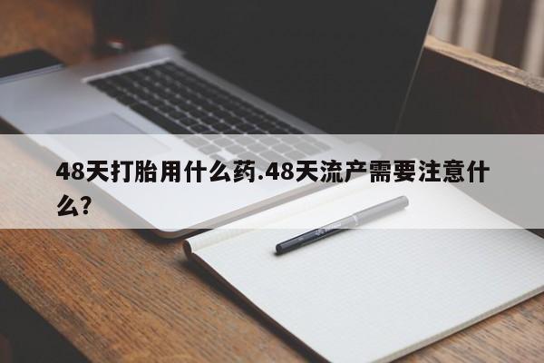 私人卖打胎药的联系方式微信48天打胎用什么药.48天流产需要注意什么？