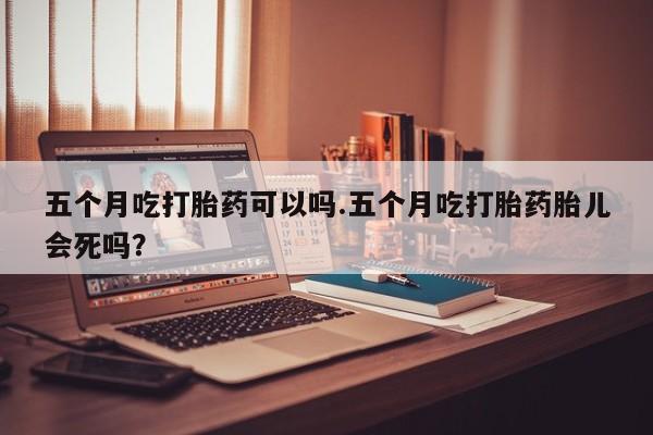 私人卖打胎药的联系方式微信五个月吃打胎药可以吗.五个月吃打胎药胎儿会死吗？