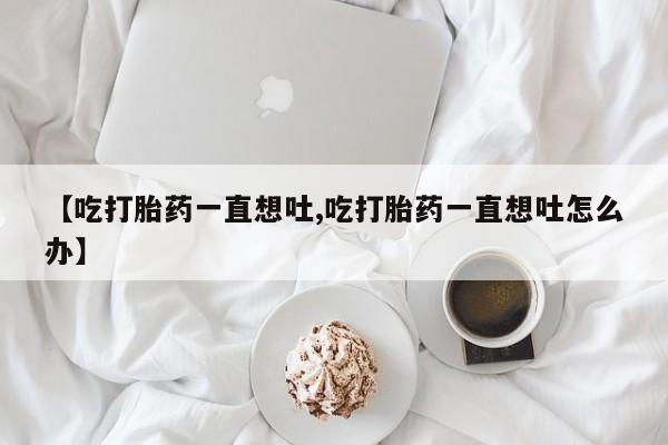 私人卖打胎药的联系方式微信【吃打胎药一直想吐,吃打胎药一直想吐怎么办】
