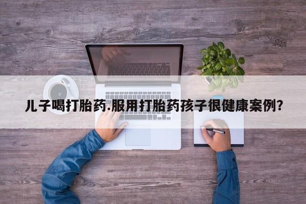 私人卖打胎药的联系方式微信儿子喝打胎药.服用打胎药孩子很健康案例？