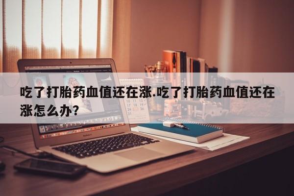 私人卖打胎药的联系方式微信吃了打胎药血值还在涨.吃了打胎药血值还在涨怎么办?