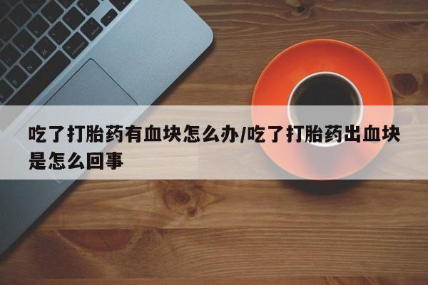 私人卖打胎药的联系方式微信吃了打胎药有血块怎么办/吃了打胎药出血块是怎么回事