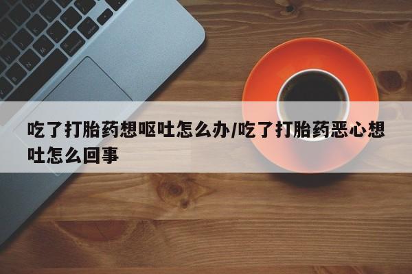 私人卖打胎药的联系方式微信吃了打胎药想呕吐怎么办/吃了打胎药恶心想吐怎么回事