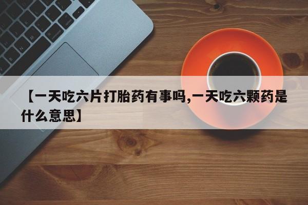 私人卖打胎药的联系方式微信【一天吃六片打胎药有事吗,一天吃六颗药是什么意思】