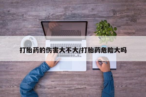 私人卖打胎药的联系方式微信打胎药的伤害大不大/打胎药危险大吗