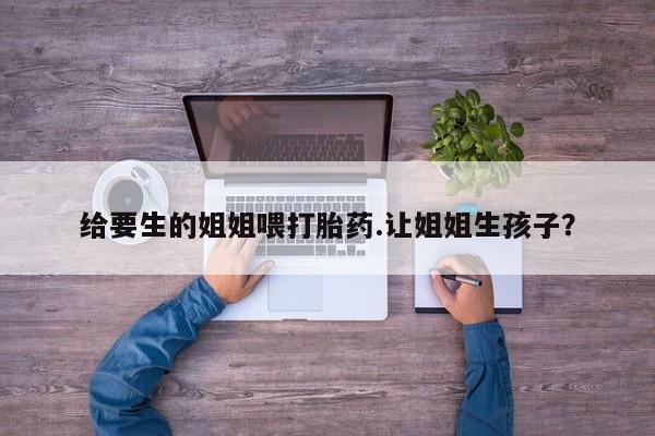私人卖打胎药的联系方式微信给要生的姐姐喂打胎药.让姐姐生孩子？