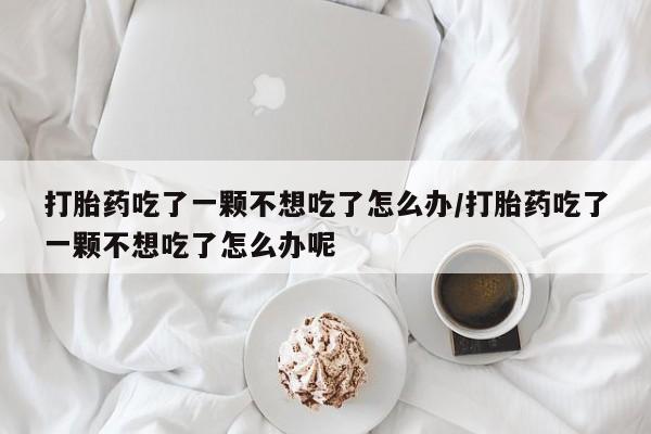 私人卖打胎药的联系方式微信打胎药吃了一颗不想吃了怎么办/打胎药吃了一颗不想吃了怎么办呢