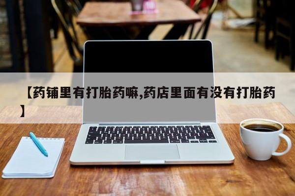私人卖打胎药的联系方式微信【药铺里有打胎药嘛,药店里面有没有打胎药】