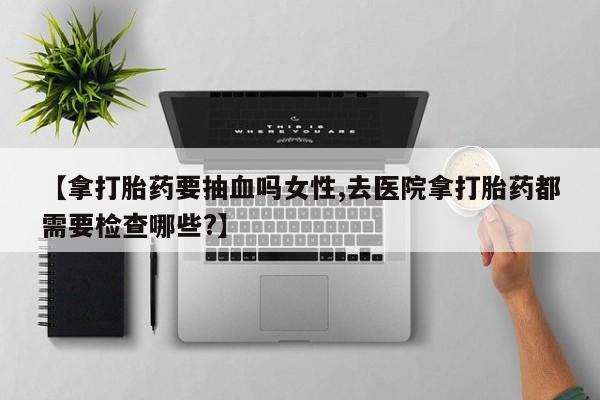 私人卖打胎药的联系方式微信【拿打胎药要抽血吗女性,去医院拿打胎药都需要检查哪些?】