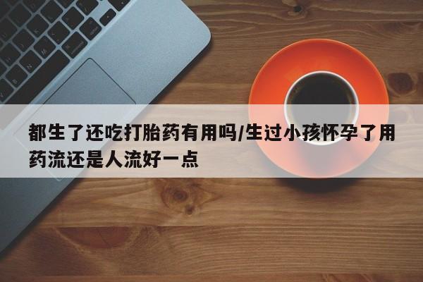 私人卖打胎药的联系方式微信都生了还吃打胎药有用吗/生过小孩怀孕了用药流还是人流好一点