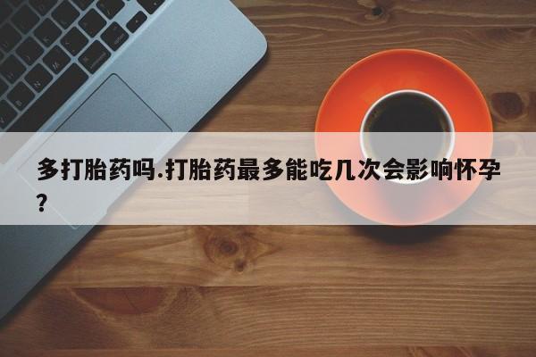 私人卖打胎药的联系方式微信多打胎药吗.打胎药最多能吃几次会影响怀孕？
