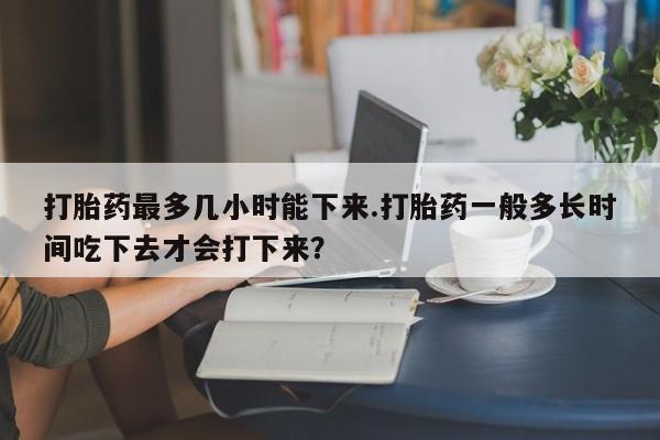 私人卖打胎药的联系方式微信打胎药最多几小时能下来.打胎药一般多长时间吃下去才会打下来？