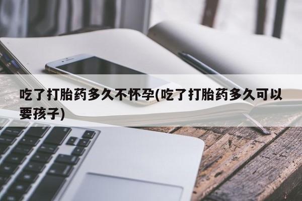 私人卖打胎药的联系方式微信吃了打胎药多久不怀孕(吃了打胎药多久可以要孩子)