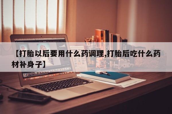 私人卖打胎药的联系方式微信【打胎以后要用什么药调理,打胎后吃什么药材补身子】