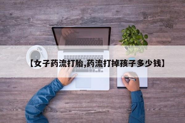私人卖打胎药的联系方式微信【女子药流打胎,药流打掉孩子多少钱】