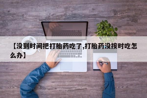 私人卖打胎药的联系方式微信【没到时间把打胎药吃了,打胎药没按时吃怎么办】