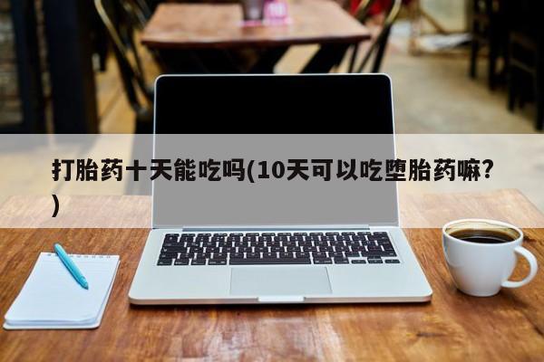 私人卖打胎药的联系方式微信打胎药十天能吃吗(10天可以吃堕胎药嘛?)