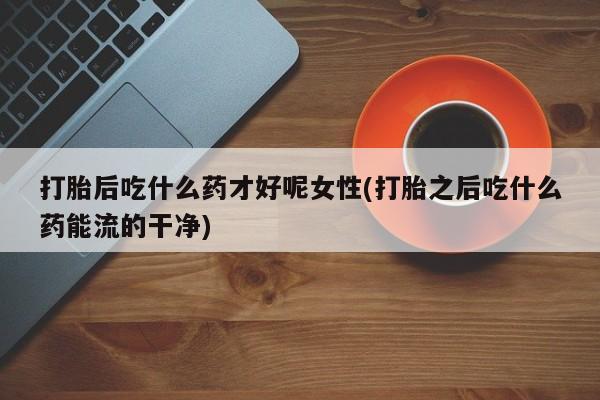 私人卖打胎药的联系方式微信打胎后吃什么药才好呢女性(打胎之后吃什么药能流的干净)